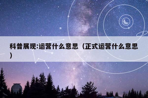 科普展现:运营什么意思（正式运营什么意思）